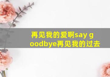 再见我的爱啊say goodbye再见我的过去